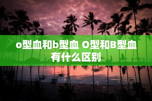 o型血和b型血 O型和B型血有什么区别