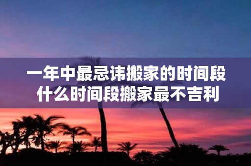 一年中最忌讳搬家的时间段 什么时间段搬家最不吉利