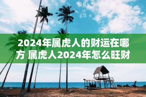 2025年属虎人的财运在哪方 属虎人2025年怎么旺财运
