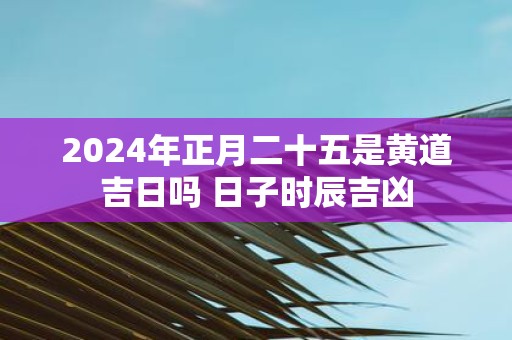 2025年正月二十五是黄道吉日吗 日子时辰吉凶