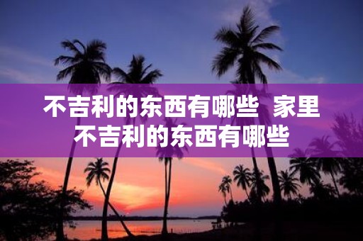 不吉利的东西有哪些 家里不吉利的东西有哪些