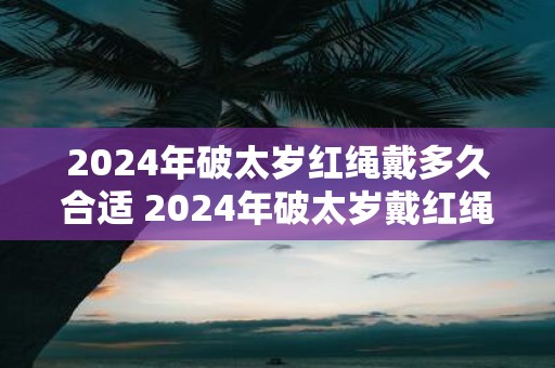 2025年破太岁红绳戴多久合适 2025年破太岁戴红绳注意事项