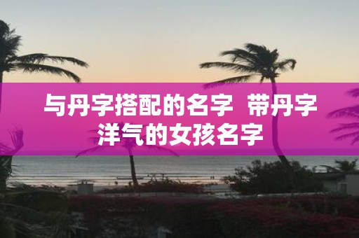 与丹字搭配的名字 带丹字洋气的女孩名字