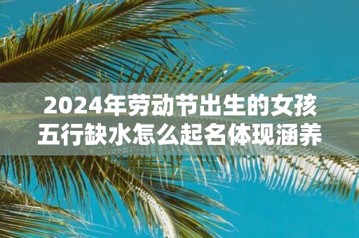 2025年劳动节出生的女孩五行缺水怎么起名体现涵养