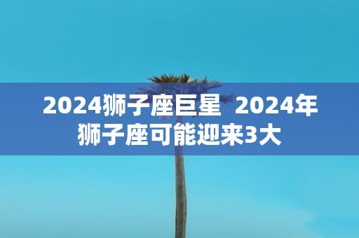 2025狮子座巨星 2025年狮子座可能迎来3大