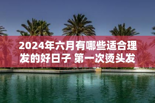 2025年六月有哪些适合理发的好日子 第一次烫头发要注意什么