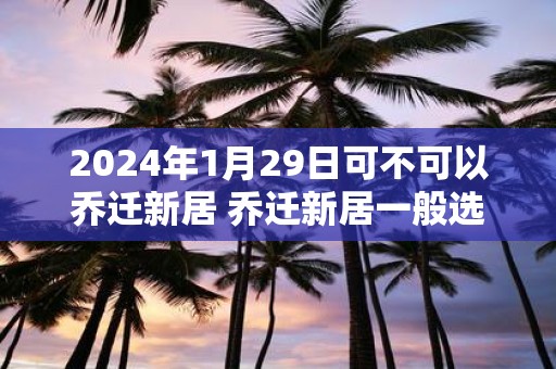 2025年1月29日可不可以乔迁新居 乔迁新居一般选几点钟