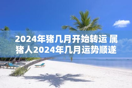 2025年猪几月开始转运 属猪人2025年几月运势顺遂