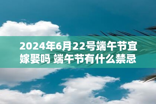 2025年6月22号端午节宜嫁娶吗 端午节有什么禁忌吗