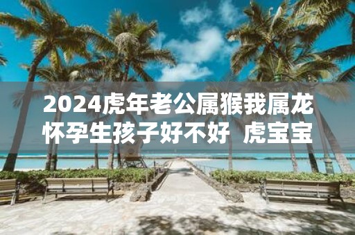 2025虎年老公属猴我属龙怀孕生孩子好不好 虎宝宝几月出生好