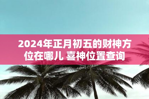 2025年正月初五的财神方位在哪儿 喜神位置查询