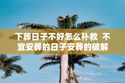 下葬日子不好怎么补救 不宜安葬的日子安葬的破解