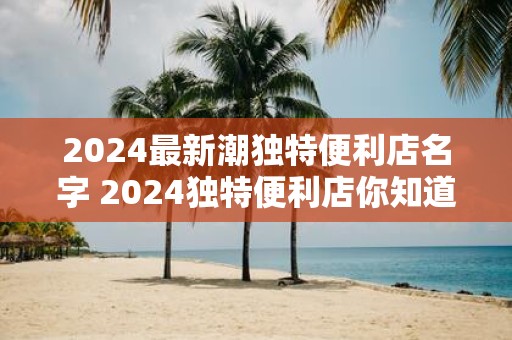 2025最新潮独特便利店名字 2025独特便利店你知道最新潮的名字吗
