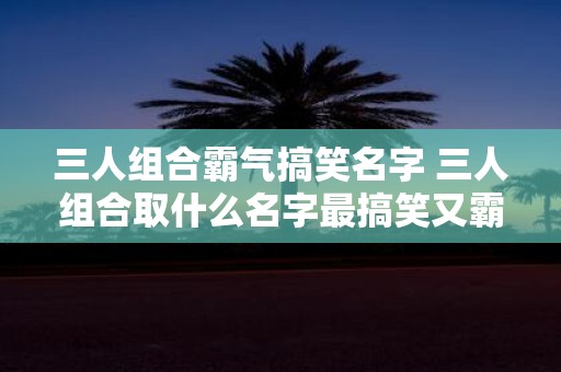 三人组合霸气搞笑名字 三人组合取什么名字最搞笑又霸气