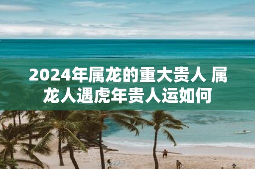 2025年属龙的重大贵人 属龙人遇虎年贵人运如何