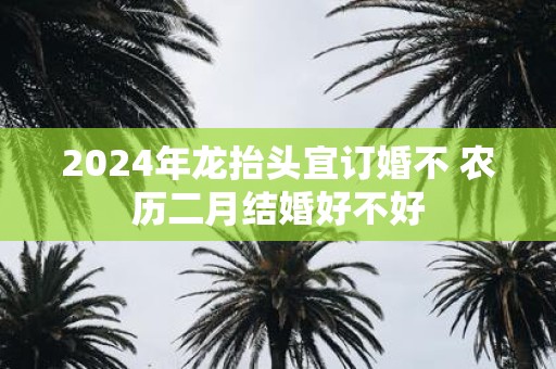 2025年龙抬头宜订婚不 农历二月结婚好不好