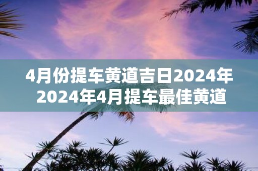 4月份提车黄道吉日2025年 2025年4月提车最佳黄道日