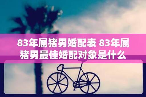 83年属猪男婚配表 83年属猪男最佳婚配对象是什么