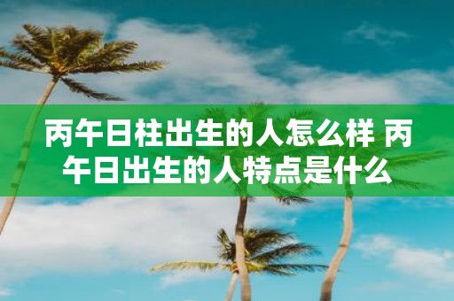 丙午日柱出生的人怎么样 丙午日出生的人特点是什么