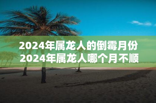 2025年属龙人的倒霉月份 2025年属龙人哪个月不顺