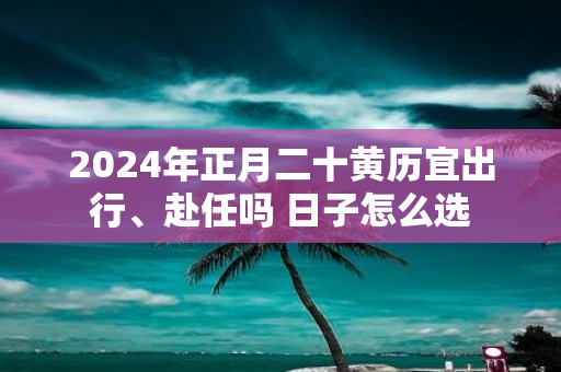 2025年正月二十黄历宜出行、赴任吗 日子怎么选