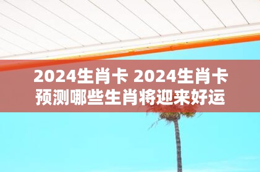 2025生肖卡 2025生肖卡预测哪些生肖将迎来好运