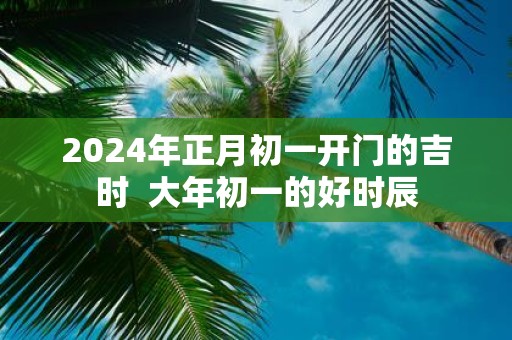 2025年正月初一开门的吉时 大年初一的好时辰