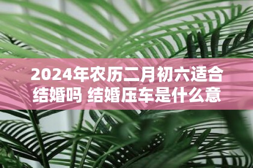 2025年农历二月初六适合结婚吗 结婚压车是什么意思