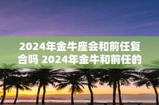 2025年金牛座会和前任复合吗 2025年金牛和前任的关系如何
