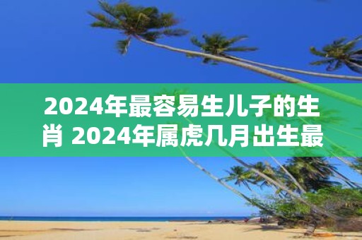 2025年最容易生儿子的生肖 2025年属虎几月出生最好
