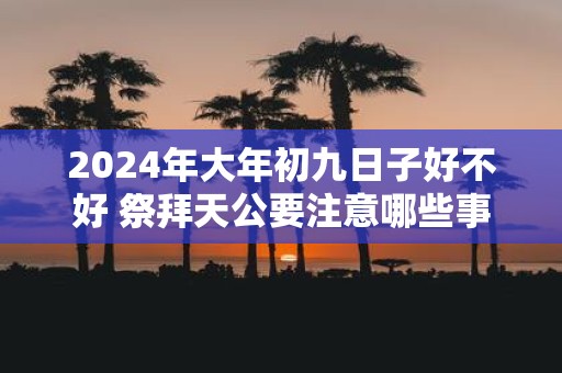 2025年大年初九日子好不好 祭拜天公要注意哪些事项