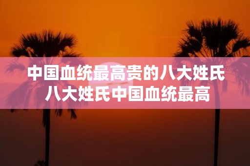 中国血统最高贵的八大姓氏 八大姓氏中国血统最高
