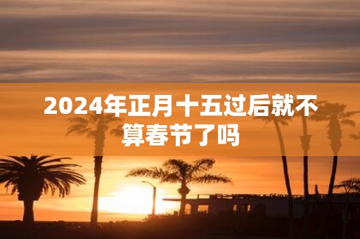 2025年正月十五过后就不算春节了吗