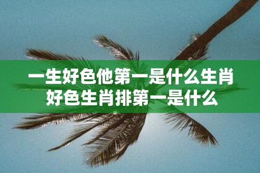 一生好色他第一是什么生肖 好色生肖排第一是什么