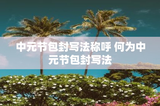 中元节包封写法称呼 何为中元节包封写法