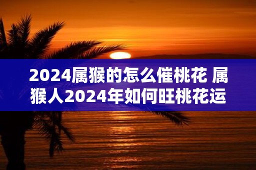 2025属猴的怎么催桃花 属猴人2025年如何旺桃花运