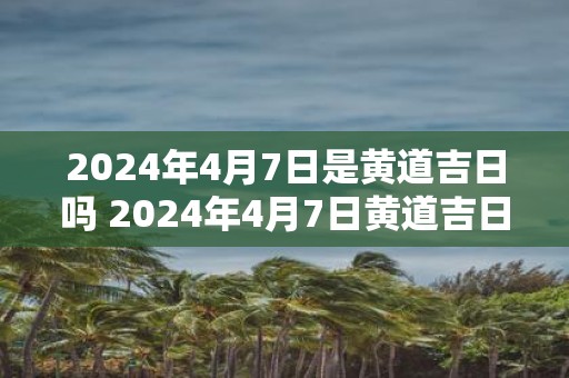 2025年4月7日是黄道吉日吗 2025年4月7日黄道吉日吗