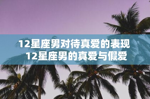 12星座男对待真爱的表现 12星座男的真爱与假爱
