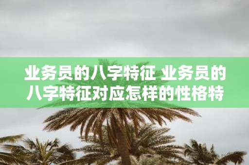 业务员的八字特征 业务员的八字特征对应怎样的性格特点