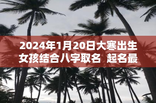 2025年1月20日大寒出生女孩结合八字取名 起名最佳字
