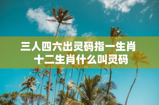 三人四六出灵码指一生肖 十二生肖什么叫灵码