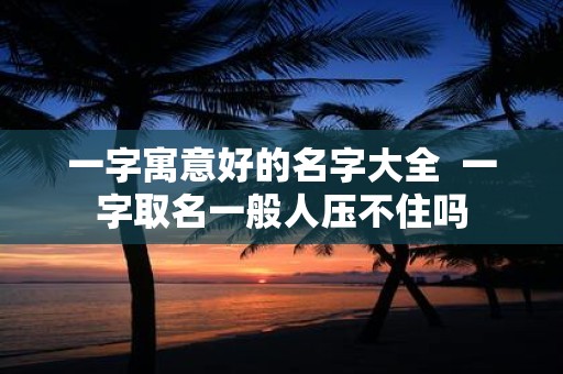 一字寓意好的名字大全 一字取名一般人压不住吗