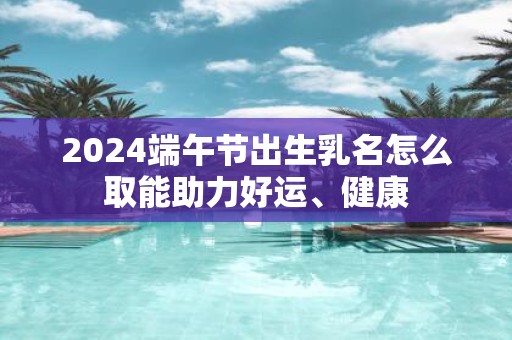 2025端午节出生乳名怎么取能助力好运、健康
