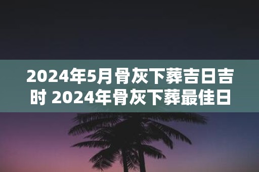 2025年5月骨灰下葬吉日吉时 2025年骨灰下葬最佳日时是何时