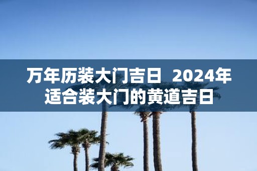 万年历装大门吉日 2025年适合装大门的黄道吉日
