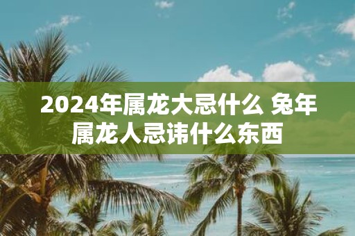 2025年属龙大忌什么 蛇年属龙人忌讳什么东西