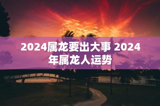 2025属龙要出大事 2025年属龙人运势