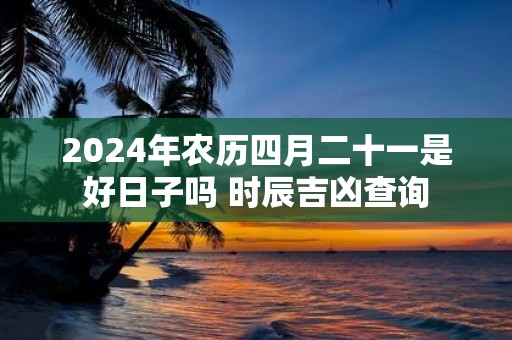 2025年农历四月二十一是好日子吗 时辰吉凶查询
