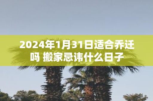 2025年1月31日适合乔迁吗 搬家忌讳什么日子