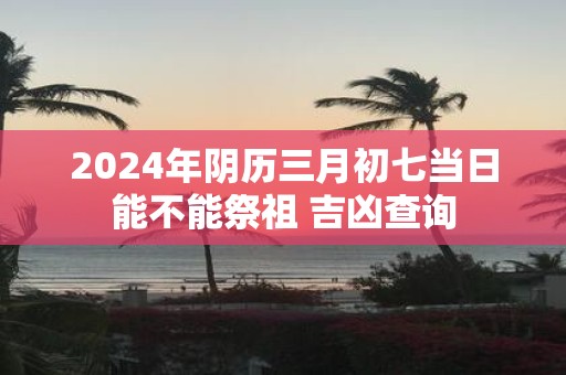 2025年阴历三月初七当日能不能祭祖 吉凶查询